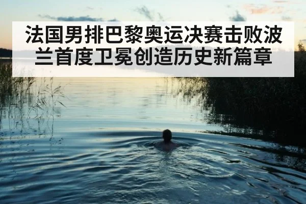 法国男排巴黎奥运决赛击败波兰首度卫冕创造历史新篇章