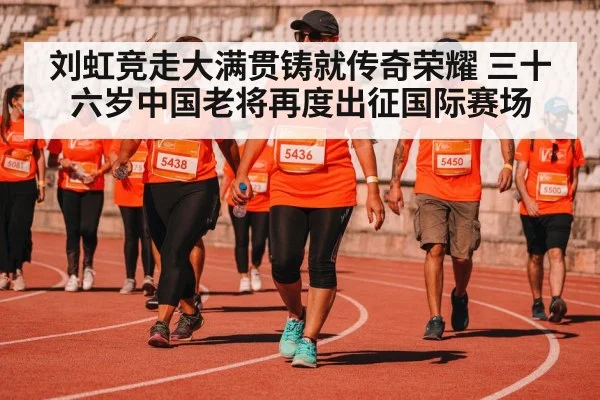 刘虹竞走大满贯铸就传奇荣耀 三十六岁中国老将再度出征国际赛场